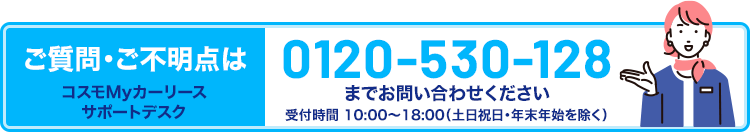 ご質問・ご不明点はコスモMyカーリース サポートデスク 0120-530-128までお問い合わせください。受付時間10時~18時(土日祝日・年末年始除く)